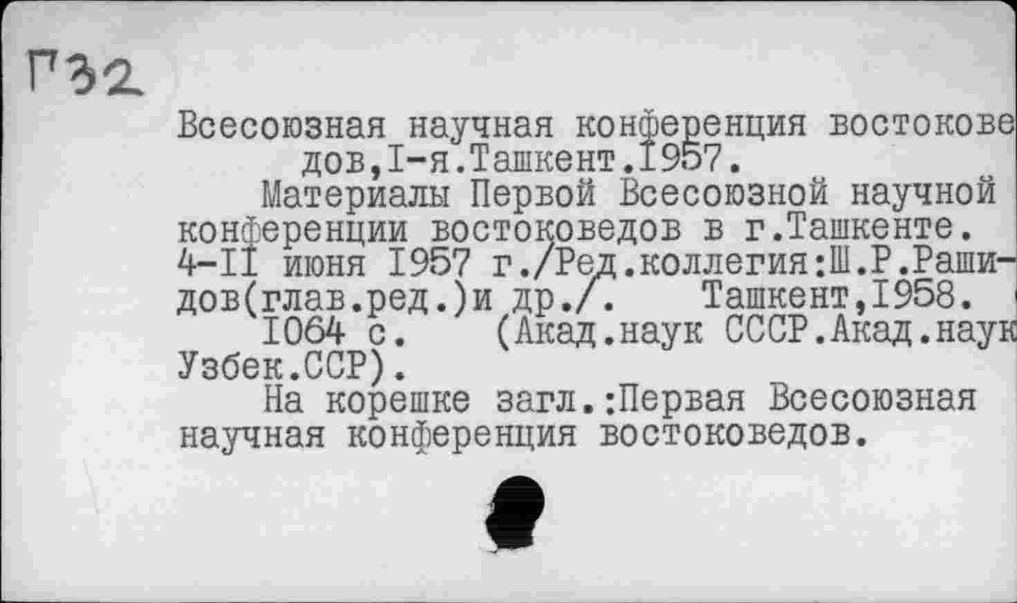 ﻿”32.
Всесоюзная научная конференция востокове дов,I-я.Ташкент.1957.
Материалы Первой Всесоюзной научной конференции востоковедов в г.Ташкенте. 4-І! июня 1957 г./Ред.коллегия;Ш.В.Раши-дов(глав.ред.)и др./. Ташкент,1958.
1064 с. (Акад.наук ОССР.Акад.наук Узбек.ССР).
На корешке загл.:Первая Всесоюзная научная конференция востоковедов.